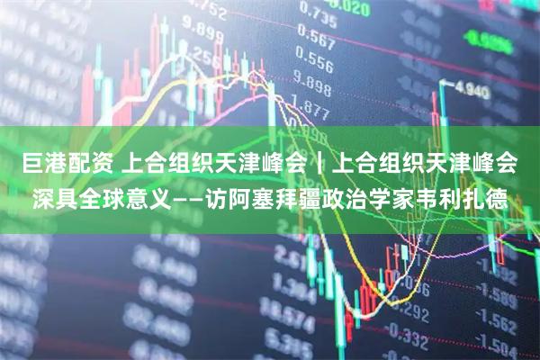 巨港配资 上合组织天津峰会｜上合组织天津峰会深具全球意义——访阿塞拜疆政治学家韦利扎德