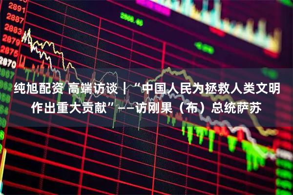 纯旭配资 高端访谈｜“中国人民为拯救人类文明作出重大贡献”——访刚果（布）总统萨苏