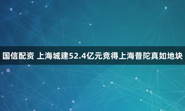 国信配资 上海城建52.4亿元竞得上海普陀真如地块