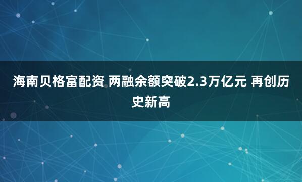 海南贝格富配资 两融余额突破2.3万亿元 再创历史新高
