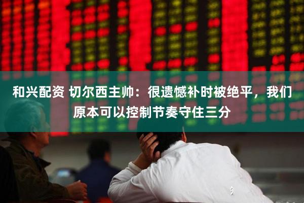 和兴配资 切尔西主帅：很遗憾补时被绝平，我们原本可以控制节奏守住三分