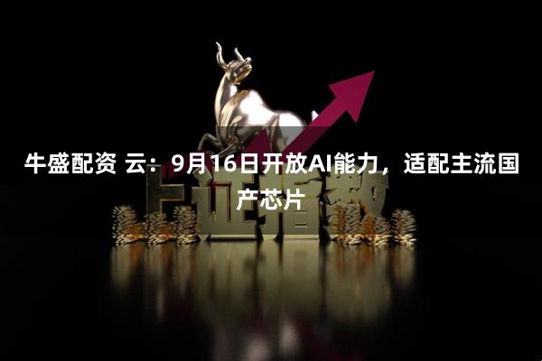 牛盛配资 云：9月16日开放AI能力，适配主流国产芯片