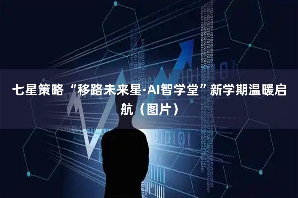 七星策略 “移路未来星·AI智学堂”新学期温暖启航（图片）