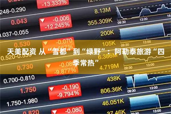 天美配资 从“雪都”到“绿野”：阿勒泰旅游“四季常热”