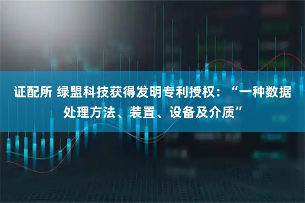 证配所 绿盟科技获得发明专利授权：“一种数据处理方法、装置、设备及介质”