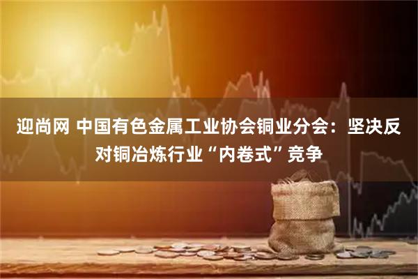 迎尚网 中国有色金属工业协会铜业分会：坚决反对铜冶炼行业“内卷式”竞争