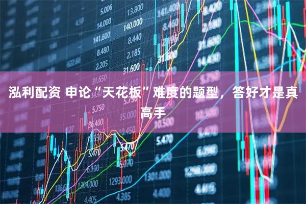 泓利配资 申论“天花板”难度的题型，答好才是真高手