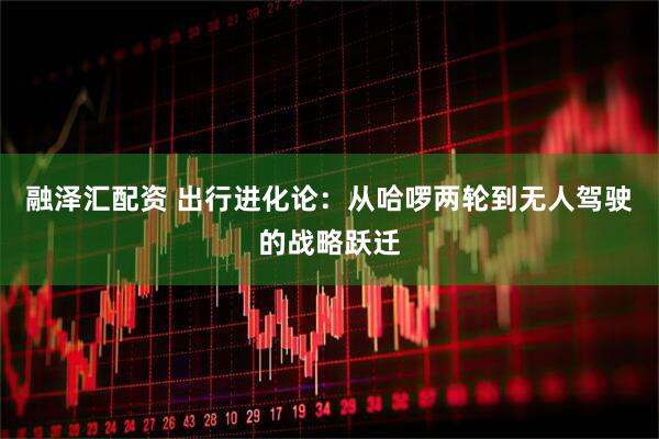 融泽汇配资 出行进化论：从哈啰两轮到无人驾驶的战略跃迁