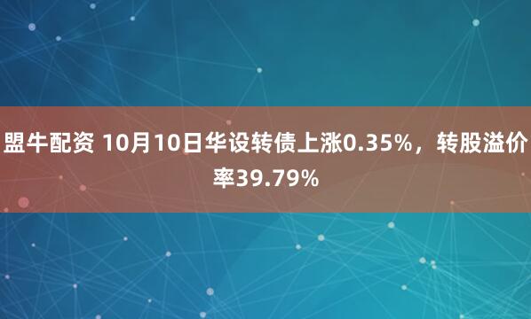 盟牛配资 10月10日华设转债上涨0.35%，转股溢价率39.79%