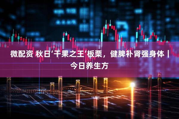 微配资 秋日‘干果之王’板栗，健脾补肾强身体｜今日养生方