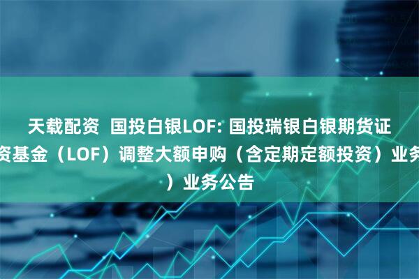 天载配资  国投白银LOF: 国投瑞银白银期货证券投资基金（LOF）调整大额申购（含定期定额投资）业务公告