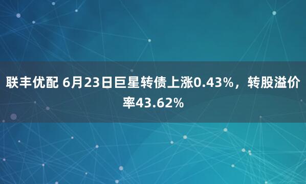 联丰优配 6月23日巨星转债上涨0.43%，转股溢价率43.62%