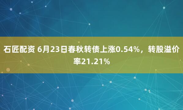石匠配资 6月23日春秋转债上涨0.54%，转股溢价率21.21%