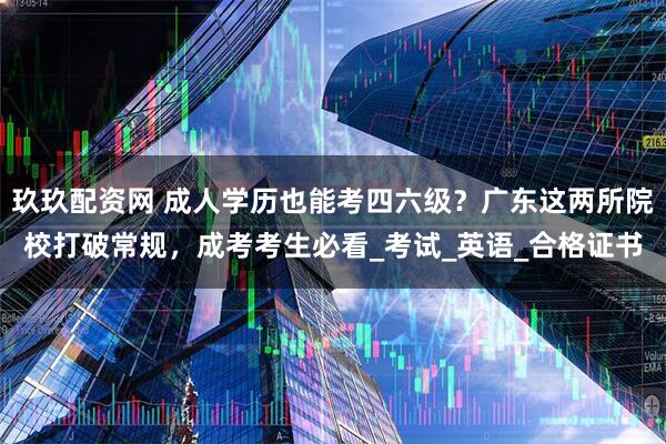 玖玖配资网 成人学历也能考四六级？广东这两所院校打破常规，成考考生必看_考试_英语_合格证书