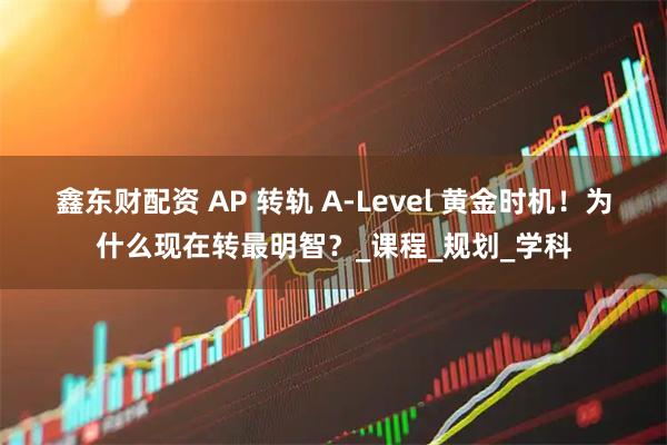 鑫东财配资 AP 转轨 A-Level 黄金时机！为什么现在转最明智？_课程_规划_学科