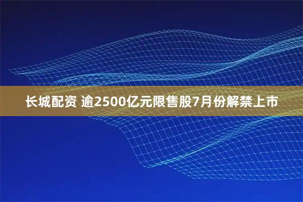 长城配资 逾2500亿元限售股7月份解禁上市