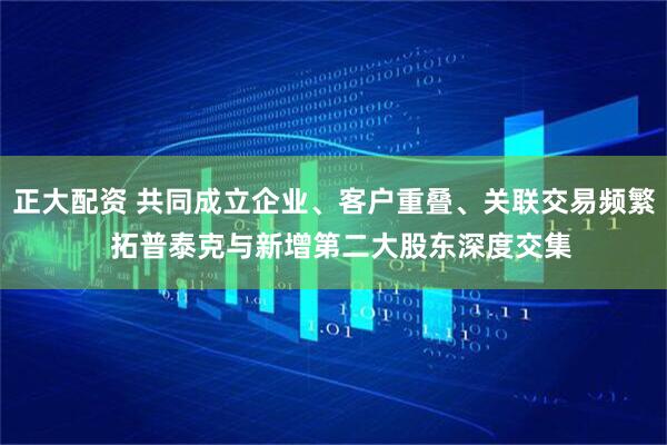 正大配资 共同成立企业、客户重叠、关联交易频繁  拓普泰克与新增第二大股东深度交集