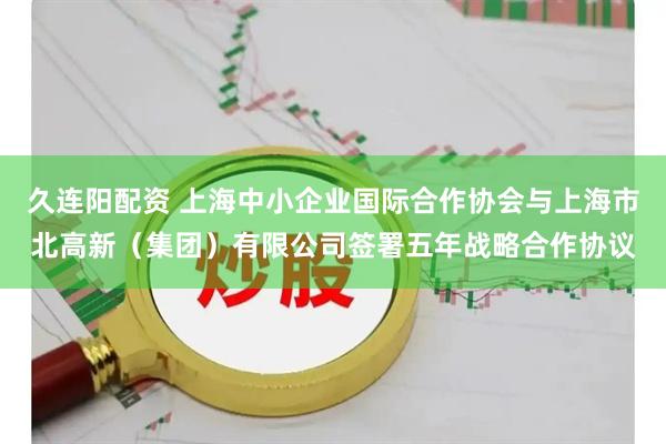 久连阳配资 上海中小企业国际合作协会与上海市北高新(集团)有限公司签署五年战略合作协议