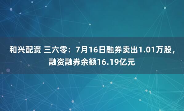 和兴配资 三六零:7月16日融券卖出1.01万股,融资融券余额16.19亿元