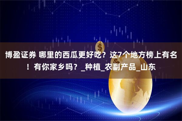 博盈证券 哪里的西瓜更好吃？这7个地方榜上有名！有你家乡吗？_种植_农副产品_山东