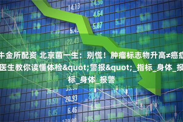 牛金所配资 北京菌一生：别慌！肿瘤标志物升高≠癌症！医生教你读懂体检"警报"_指标_身体_报警