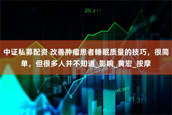 中证私募配资 改善肿瘤患者睡眠质量的技巧，很简单，但很多人并不知道_影响_黄宏_按摩