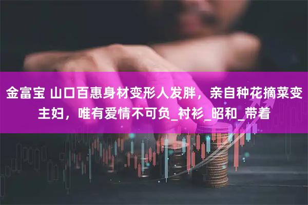 金富宝 山口百惠身材变形人发胖，亲自种花摘菜变主妇，唯有爱情不可负_衬衫_昭和_带着