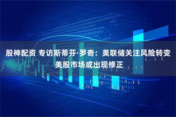股神配资 专访斯蒂芬·罗奇:美联储关注风险转变 美股市场或出现修正