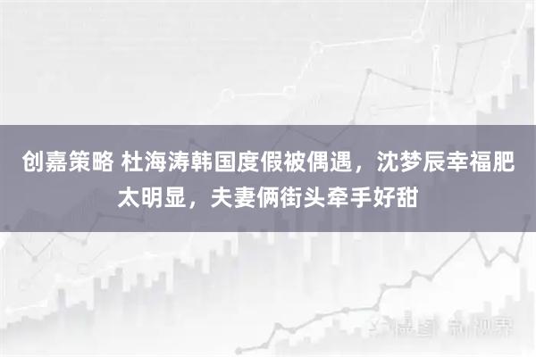 创嘉策略 杜海涛韩国度假被偶遇，沈梦辰幸福肥太明显，夫妻俩街头牵手好甜