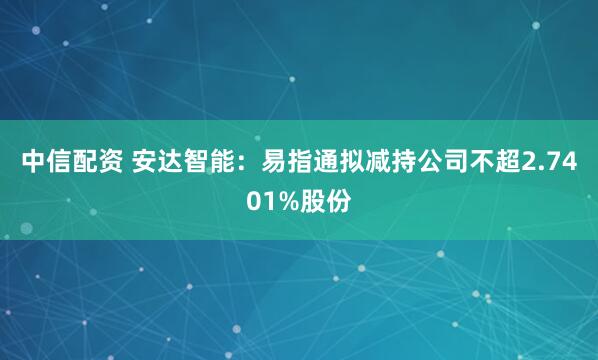 中信配资 安达智能：易指通拟减持公司不超2.7401%股份