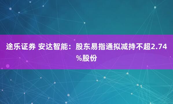 途乐证券 安达智能：股东易指通拟减持不超2.74%股份