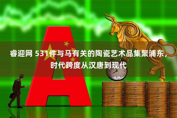 睿迎网 531件与马有关的陶瓷艺术品集聚浦东，时代跨度从汉唐到现代