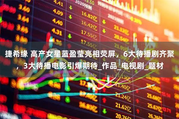 捷希缘 高产女星蓝盈莹亮相荧屏，6大待播剧齐聚，3大待播电影引爆期待_作品_电视剧_题材