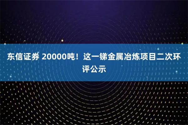 东信证券 20000吨！这一锑金属冶炼项目二次环评公示